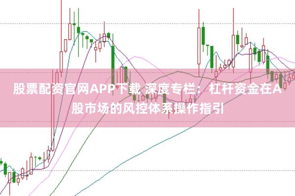 股票配资官网APP下载 深度专栏：杠杆资金在A股市场的风控体系操作指引