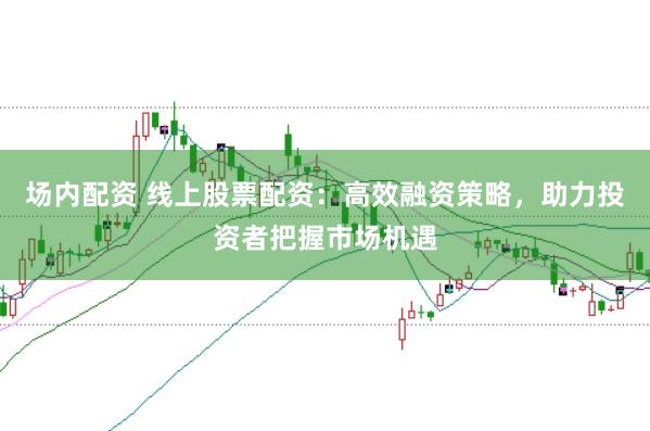 场内配资 线上股票配资：高效融资策略，助力投资者把握市场机遇